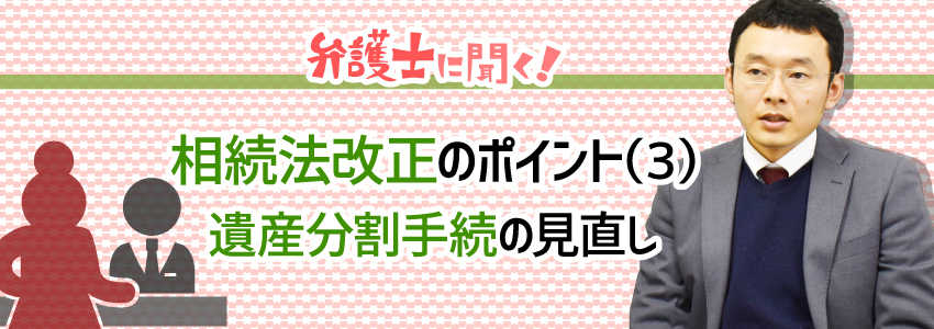 【弁護士に聞く】相続法改正のポイント(3)遺産分割手続の見直し|遺産分割前の預貯金の払い戻し、財産の処分に関する規定の整備