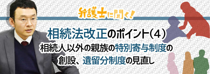 【弁護士に聞く】相続法改正のポイント(4)|相続人以外の親族の特別寄与制度の創設、遺留分制度の見直し