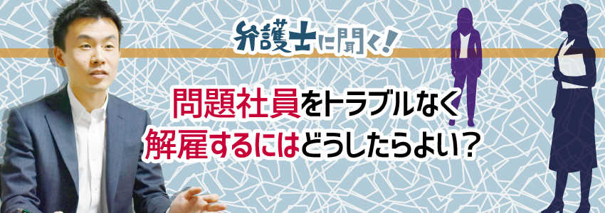 【弁護士に聞く】問題社員をトラブルなく解雇するにはどうしたらよい?